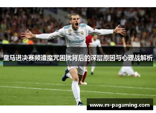 皇马进决赛频遭魔咒困扰背后的深层原因与心理战解析
