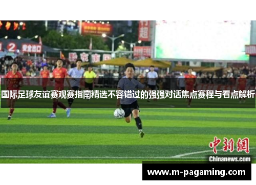 国际足球友谊赛观赛指南精选不容错过的强强对话焦点赛程与看点解析
