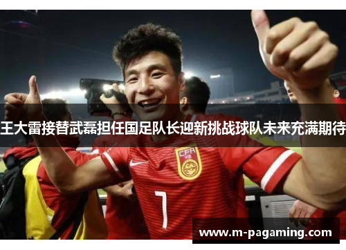 王大雷接替武磊担任国足队长迎新挑战球队未来充满期待